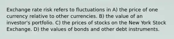 Exchange rate risk refers to fluctuations in A) the price of one currency relative to other currencies. B) the value of an investor's portfolio. C) the prices of stocks on the New York Stock Exchange. D) the values of bonds and other debt instruments.