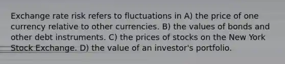 Exchange rate risk refers to fluctuations in A) the price of one currency relative to other currencies. B) the values of bonds and other debt instruments. C) the prices of stocks on the New York Stock Exchange. D) the value of an investor's portfolio.