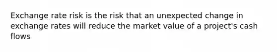 Exchange rate risk is the risk that an unexpected change in exchange rates will reduce the market value of a project's cash flows