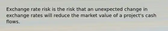 Exchange rate risk is the risk that an unexpected change in exchange rates will reduce the market value of a project's cash flows.