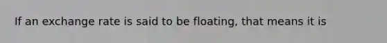 If an exchange rate is said to be floating, that means it is