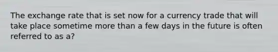The exchange rate that is set now for a currency trade that will take place sometime more than a few days in the future is often referred to as a?