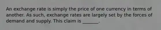 An exchange rate is simply the price of one currency in terms of another. As​ such, exchange rates are largely set by the forces of demand and supply. This claim is _______.