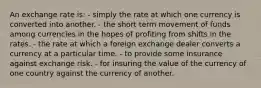 An exchange rate is: - simply the rate at which one currency is converted into another. - the short term movement of funds among currencies in the hopes of profiting from shifts in the rates. - the rate at which a foreign exchange dealer converts a currency at a particular time. - to provide some insurance against exchange risk. - for insuring the value of the currency of one country against the currency of another.