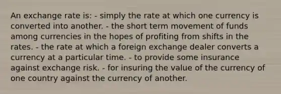 An exchange rate is: - simply the rate at which one currency is converted into another. - the short term movement of funds among currencies in the hopes of profiting from shifts in the rates. - the rate at which a foreign exchange dealer converts a currency at a particular time. - to provide some insurance against exchange risk. - for insuring the value of the currency of one country against the currency of another.