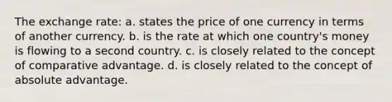 The exchange rate: a. states the price of one currency in terms of another currency. b. is the rate at which one country's money is flowing to a second country. c. is closely related to the concept of comparative advantage. d. is closely related to the concept of absolute advantage.