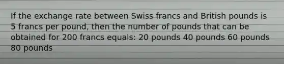 If the exchange rate between Swiss francs and British pounds is 5 francs per pound, then the number of pounds that can be obtained for 200 francs equals: 20 pounds 40 pounds 60 pounds 80 pounds