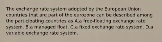 The exchange rate system adopted by the European Union countries that are part of the eurozone can be described among the participating countries as A.a free-floating exchange rate system. B.a managed float. C.a fixed exchange rate system. D.a variable exchange rate system.