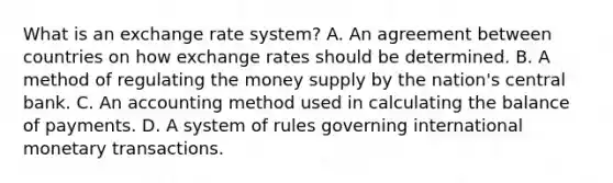 What is an exchange rate​ system? A. An agreement between countries on how exchange rates should be determined. B. A method of regulating the money supply by the​ nation's central bank. C. An accounting method used in calculating the balance of payments. D. A system of rules governing international monetary transactions.