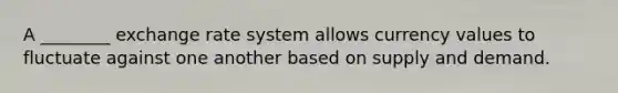 A ________ exchange rate system allows currency values to fluctuate against one another based on supply and demand.