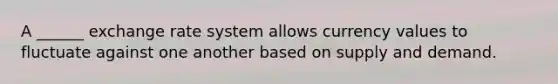 A ______ exchange rate system allows currency values to fluctuate against one another based on supply and demand.