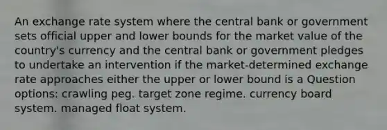 An exchange rate system where the central bank or government sets official upper and lower bounds for the market value of the country's currency and the central bank or government pledges to undertake an intervention if the market-determined exchange rate approaches either the upper or lower bound is a Question options: ​crawling peg. ​target zone regime. ​currency board system. ​managed float system.