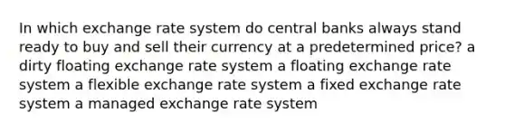 In which exchange rate system do central banks always stand ready to buy and sell their currency at a predetermined price? a dirty floating exchange rate system a floating exchange rate system a flexible exchange rate system a fixed exchange rate system a managed exchange rate system