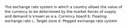 The exchange rate system in which a country allows the value of the currency to be determined by the market forces of supply and demand is known as a a. Currency board b. Floating exchange rate c. Target zone d. Pegged exchange rate system