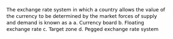 The exchange rate system in which a country allows the value of the currency to be determined by the market forces of supply and demand is known as a a. Currency board b. Floating exchange rate c. Target zone d. Pegged exchange rate system