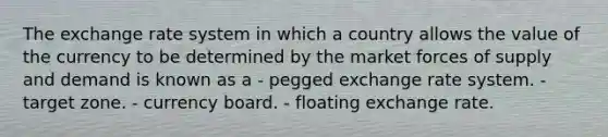 The exchange rate system in which a country allows the value of the currency to be determined by the market forces of supply and demand is known as a - pegged exchange rate system. - target zone. - currency board. - floating exchange rate.