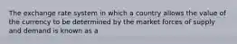 The exchange rate system in which a country allows the value of the currency to be determined by the market forces of supply and demand is known as a