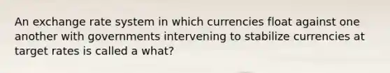 An exchange rate system in which currencies float against one another with governments intervening to stabilize currencies at target rates is called a what?