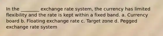 In the ________ exchange rate system, the currency has limited flexibility and the rate is kept within a fixed band. a. Currency board b. Floating exchange rate c. Target zone d. Pegged exchange rate system