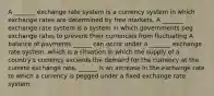 A _______ exchange rate system is a currency system in which exchange rates are determined by free markets. A _______ exchange rate system is a system in which governments peg exchange rates to prevent their currencies from fluctuating A balance of payments ______ can occur under a _______ exchange rate​ system, which is a situation in which the supply of a​ country's currency exceeds the demand for the currency at the current exchange rate. ______ is an increase in the exchange rate to which a currency is pegged under a fixed exchange rate system.