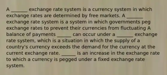 A _______ exchange rate system is a currency system in which exchange rates are determined by free markets. A _______ exchange rate system is a system in which governments peg exchange rates to prevent their currencies from fluctuating A balance of payments ______ can occur under a _______ exchange rate​ system, which is a situation in which the supply of a​ country's currency exceeds the demand for the currency at the current exchange rate. ______ is an increase in the exchange rate to which a currency is pegged under a fixed exchange rate system.