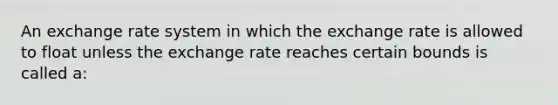 An exchange rate system in which the exchange rate is allowed to float unless the exchange rate reaches certain bounds is called a: