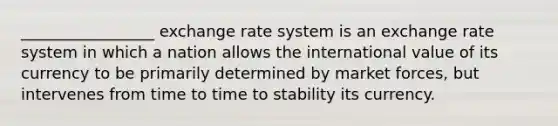 _________________ exchange rate system is an exchange rate system in which a nation allows the international value of its currency to be primarily determined by market forces, but intervenes from time to time to stability its currency.