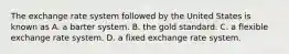 The exchange rate system followed by the United States is known as A. a barter system. B. the gold standard. C. a flexible exchange rate system. D. a fixed exchange rate system.