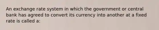 An <a href='https://www.questionai.com/knowledge/k77cG4hXWk-exchange-rate' class='anchor-knowledge'>exchange rate</a> system in which the government or central bank has agreed to convert its currency into another at a fixed rate is called a: