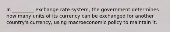 In _________ exchange rate system, the government determines how many units of its currency can be exchanged for another country's currency, using macroeconomic policy to maintain it.