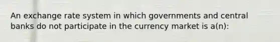 An exchange rate system in which governments and central banks do not participate in the currency market is a(n):