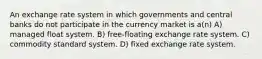 An exchange rate system in which governments and central banks do not participate in the currency market is a(n) A) managed float system. B) free-floating exchange rate system. C) commodity standard system. D) fixed exchange rate system.