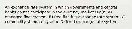 An exchange rate system in which governments and central banks do not participate in the currency market is a(n) A) managed float system. B) free-floating exchange rate system. C) commodity standard system. D) fixed exchange rate system.