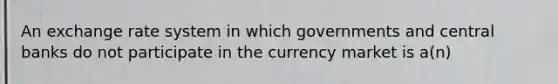 An exchange rate system in which governments and central banks do not participate in the currency market is a(n)