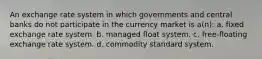 An exchange rate system in which governments and central banks do not participate in the currency market is a(n): a. fixed exchange rate system. b. managed float system. c. free-floating exchange rate system. d. commodity standard system.