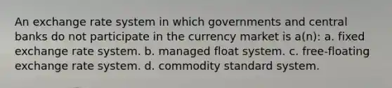 An exchange rate system in which governments and central banks do not participate in the currency market is a(n): a. fixed exchange rate system. b. managed float system. c. free-floating exchange rate system. d. commodity standard system.