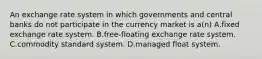 An exchange rate system in which governments and central banks do not participate in the currency market is a(n) A.fixed exchange rate system. B.free-floating exchange rate system. C.commodity standard system. D.managed float system.