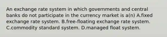 An exchange rate system in which governments and central banks do not participate in the currency market is a(n) A.fixed exchange rate system. B.free-floating exchange rate system. C.commodity standard system. D.managed float system.