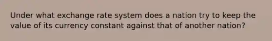 Under what exchange rate system does a nation try to keep the value of its currency constant against that of another nation?