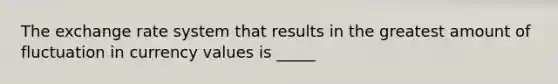 The exchange rate system that results in the greatest amount of fluctuation in currency values is _____