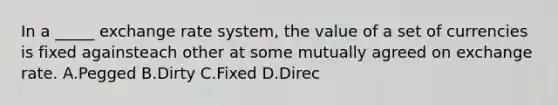 In a _____ exchange rate system, the value of a set of currencies is fixed againsteach other at some mutually agreed on exchange rate. A.Pegged B.Dirty C.Fixed D.Direc