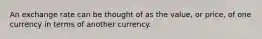 An exchange rate can be thought of as the value, or price, of one currency in terms of another currency.