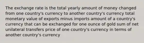 The exchange rate is the total yearly amount of money changed from one country's currency to another country's currency total monetary value of exports minus imports amount of a country's currency that can be exchanged for one ounce of gold sum of net unilateral transfers price of one country's currency in terms of another country's currency