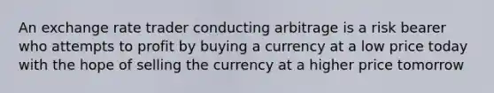 An exchange rate trader conducting arbitrage is a risk bearer who attempts to profit by buying a currency at a low price today with the hope of selling the currency at a higher price tomorrow