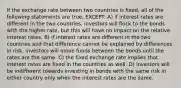 If the exchange rate between two countries is fixed, all of the following statements are true, EXCEPT: A) if interest rates are different in the two countries, investors will flock to the bonds with the higher rate, but this will have no impact on the relative interest rates. B) if interest rates are different in the two countries and that difference cannot be explained by differences in risk, investors will move funds between the bonds until the rates are the same. C) the fixed exchange rate implies that interest rates are fixed in the countries as well. D) investors will be indifferent towards investing in bonds with the same risk in either country only when the interest rates are the same.