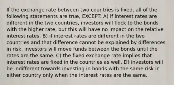 If the exchange rate between two countries is fixed, all of the following statements are true, EXCEPT: A) if interest rates are different in the two countries, investors will flock to the bonds with the higher rate, but this will have no impact on the relative interest rates. B) if interest rates are different in the two countries and that difference cannot be explained by differences in risk, investors will move funds between the bonds until the rates are the same. C) the fixed exchange rate implies that interest rates are fixed in the countries as well. D) investors will be indifferent towards investing in bonds with the same risk in either country only when the interest rates are the same.