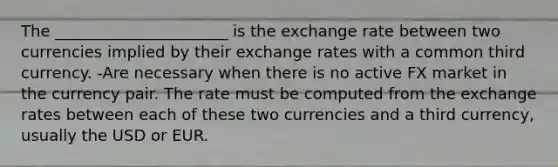 The ______________________ is the exchange rate between two currencies implied by their exchange rates with a common third currency. -Are necessary when there is no active FX market in the currency pair. The rate must be computed from the exchange rates between each of these two currencies and a third currency, usually the USD or EUR.