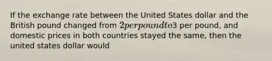 If the exchange rate between the United States dollar and the British pound changed from 2 per pound to3 per pound, and domestic prices in both countries stayed the same, then the united states dollar would