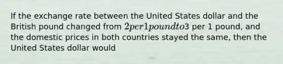 If the exchange rate between the United States dollar and the British pound changed from 2 per 1 pound to3 per 1 pound, and the domestic prices in both countries stayed the same, then the United States dollar would