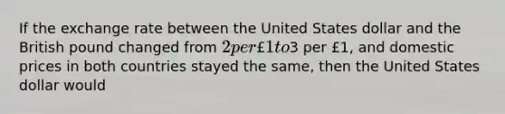 If the exchange rate between the United States dollar and the British pound changed from 2 per £1 to3 per £1, and domestic prices in both countries stayed the same, then the United States dollar would